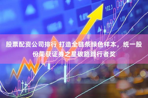 股票配资公司排行 打造全链条绿色样本，统一股份荣获证券之星碳路践行者奖