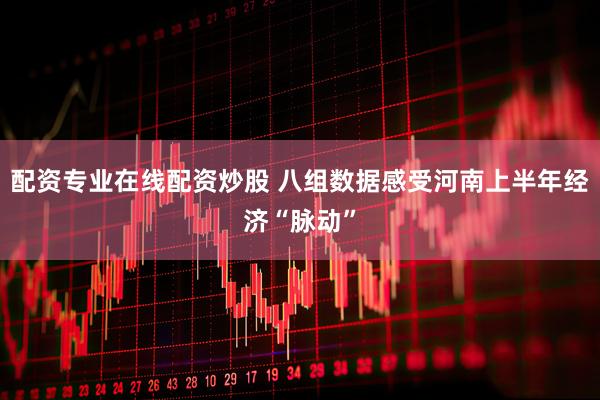 配资专业在线配资炒股 八组数据感受河南上半年经济“脉动”