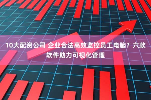 10大配资公司 企业合法高效监控员工电脑？六款软件助力可视化管理