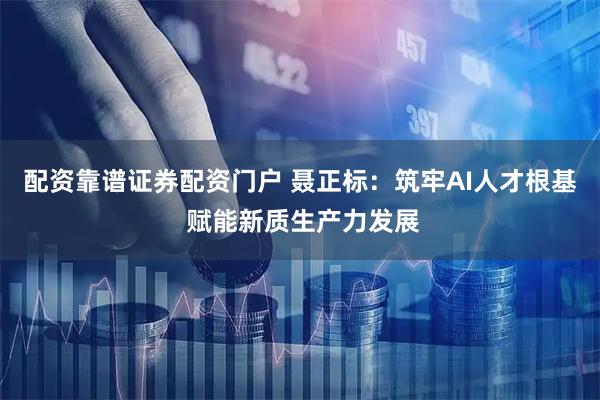 配资靠谱证券配资门户 聂正标：筑牢AI人才根基 赋能新质生产力发展