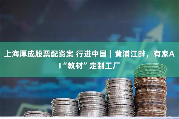上海厚成股票配资案 行进中国｜黄浦江畔，有家AI“教材”定制工厂