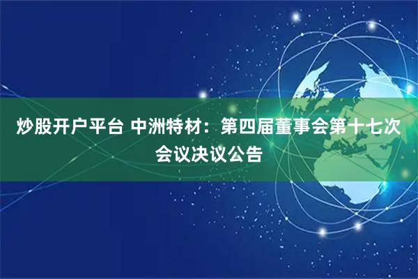 炒股开户平台 中洲特材：第四届董事会第十七次会议决议公告
