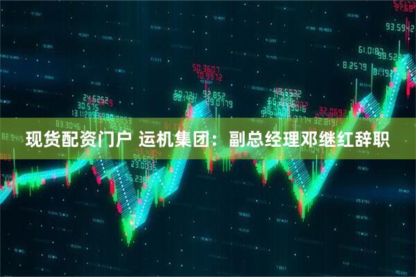 现货配资门户 运机集团：副总经理邓继红辞职