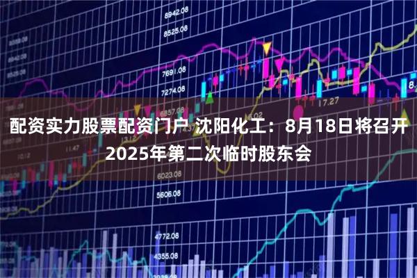 配资实力股票配资门户 沈阳化工：8月18日将召开2025年第二次临时股东会