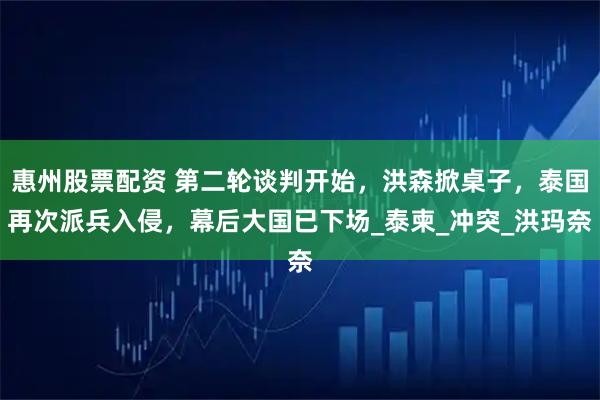 惠州股票配资 第二轮谈判开始，洪森掀桌子，泰国再次派兵入侵，幕后大国已下场_泰柬_冲突_洪玛奈