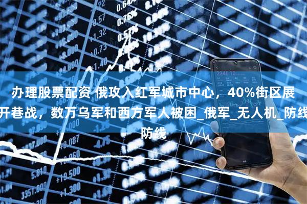 办理股票配资 俄攻入红军城市中心，40%街区展开巷战，数万乌军和西方军人被困_俄军_无人机_防线