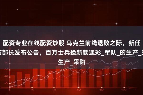 配资专业在线配资炒股 乌克兰前线退败之际，新任国防部长发布公告，百万士兵换新款迷彩_军队_的生产_采购