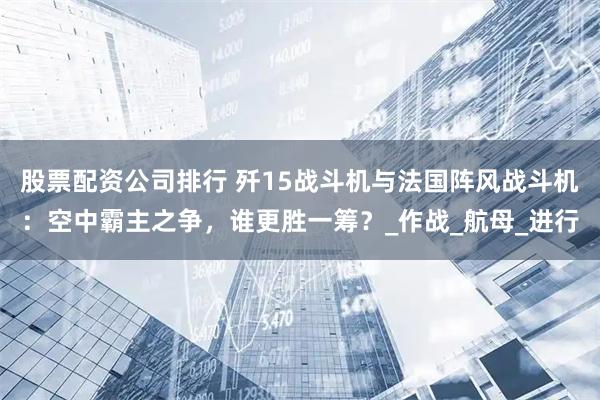 股票配资公司排行 歼15战斗机与法国阵风战斗机：空中霸主之争，谁更胜一筹？_作战_航母_进行