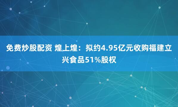 免费炒股配资 煌上煌：拟约4.95亿元收购福建立兴食品51%股权