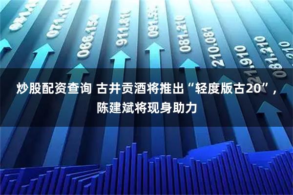 炒股配资查询 古井贡酒将推出“轻度版古20”，陈建斌将现身助力