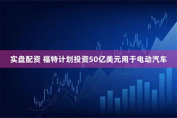 实盘配资 福特计划投资50亿美元用于电动汽车