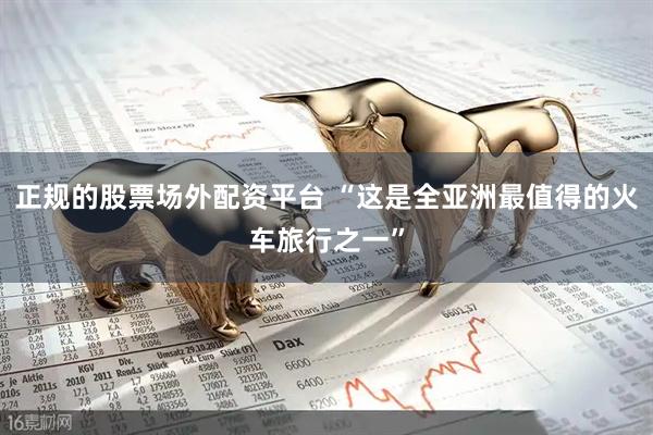 正规的股票场外配资平台 “这是全亚洲最值得的火车旅行之一”