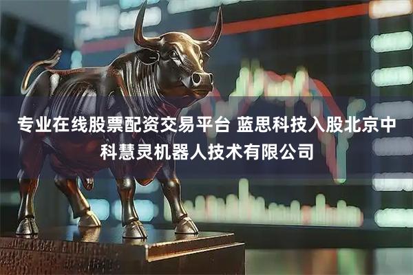 专业在线股票配资交易平台 蓝思科技入股北京中科慧灵机器人技术有限公司