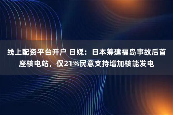 线上配资平台开户 日媒：日本筹建福岛事故后首座核电站，仅21%民意支持增加核能发电