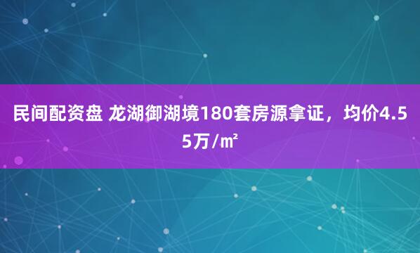 民间配资盘 龙湖御湖境180套房源拿证，均价4.55万/㎡