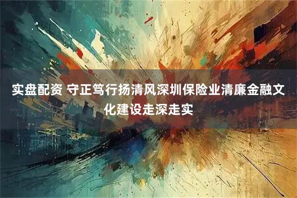 实盘配资 守正笃行扬清风深圳保险业清廉金融文化建设走深走实