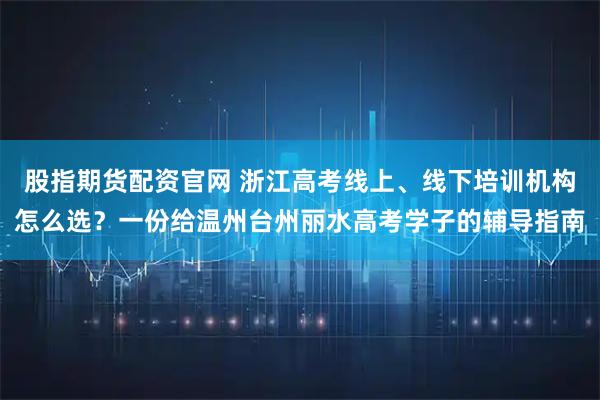 股指期货配资官网 浙江高考线上、线下培训机构怎么选？一份给温州台州丽水高考学子的辅导指南
