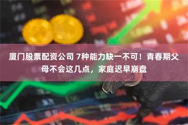 厦门股票配资公司 7种能力缺一不可!青春期父母不会这几点,家庭迟早崩盘