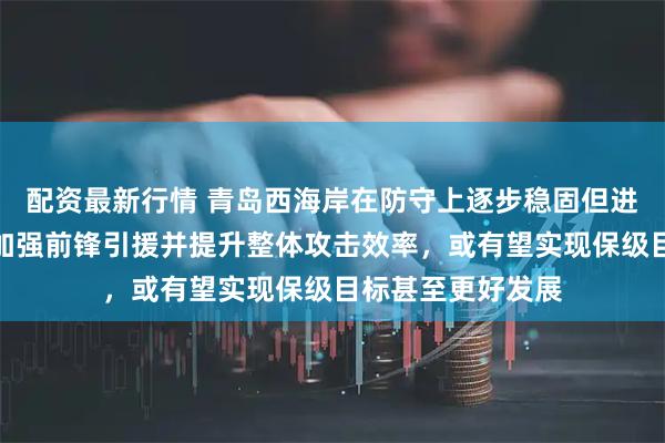 配资最新行情 青岛西海岸在防守上逐步稳固但进攻仍乏力，若能加强前锋引援并提升整体攻击效率，或有望实现保级目标甚至更好发展
