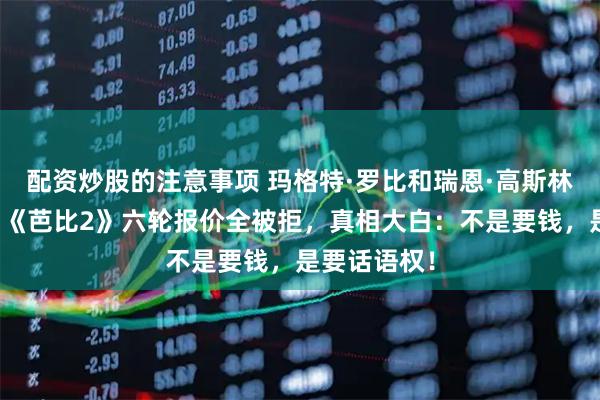 配资炒股的注意事项 玛格特·罗比和瑞恩·高斯林不再隐瞒！《芭比2》六轮报价全被拒，真相大白：不是要钱，是要话语权！