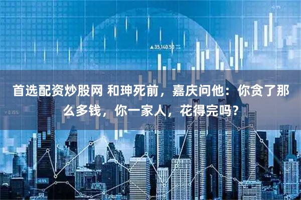 首选配资炒股网 和珅死前，嘉庆问他：你贪了那么多钱，你一家人，花得完吗？
