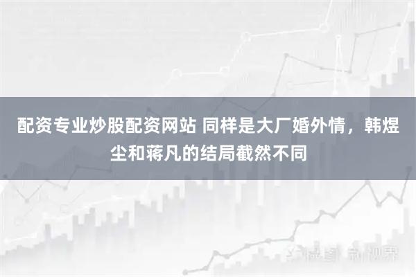 配资专业炒股配资网站 同样是大厂婚外情，韩煜尘和蒋凡的结局截然不同